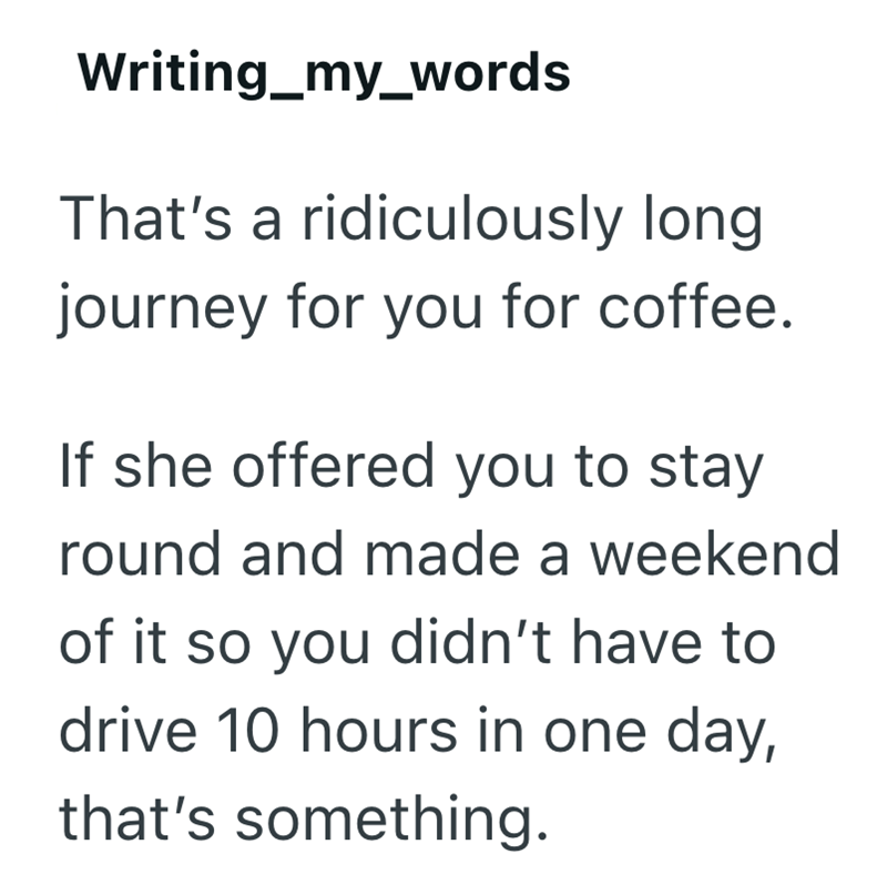 Writing_my_words That's a ridiculously long. journey for you for coffee. If she offered you to stay round and made a weekend of it so you didn't have to drive 10 hours in one day, that's something.