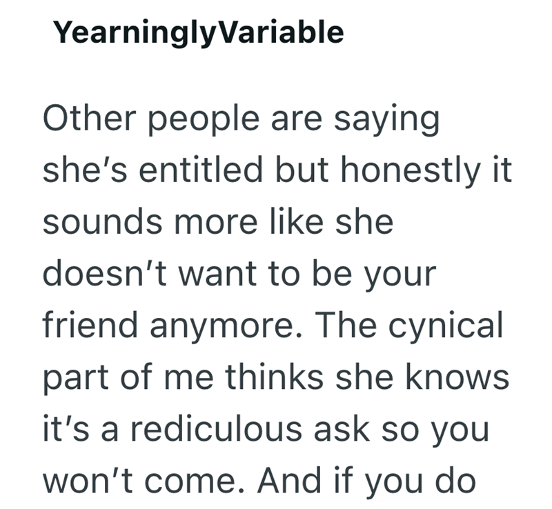 YearninglyVariable Other people are saying she's entitled but honestly it. sounds more like she doesn't want to be your friend anymore. The cynical part of me thinks she knows it's a rediculous ask so you won't come. And if you do