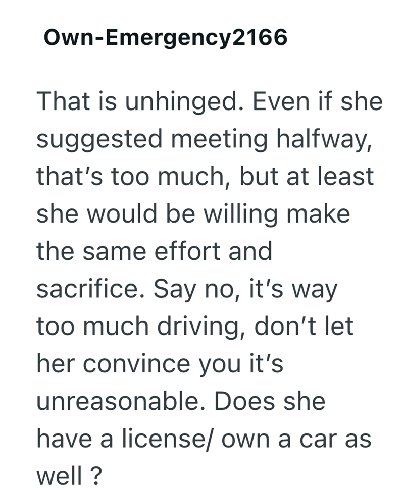 Own-Emergency 2166 That is unhinged. Even if she suggested meeting halfway, that's too much, but at least she would be willing make the same effort and sacrifice. Say no, it's way too much driving, don't let her convince you it's unreasonable. Does she have a license/ own a car as well?