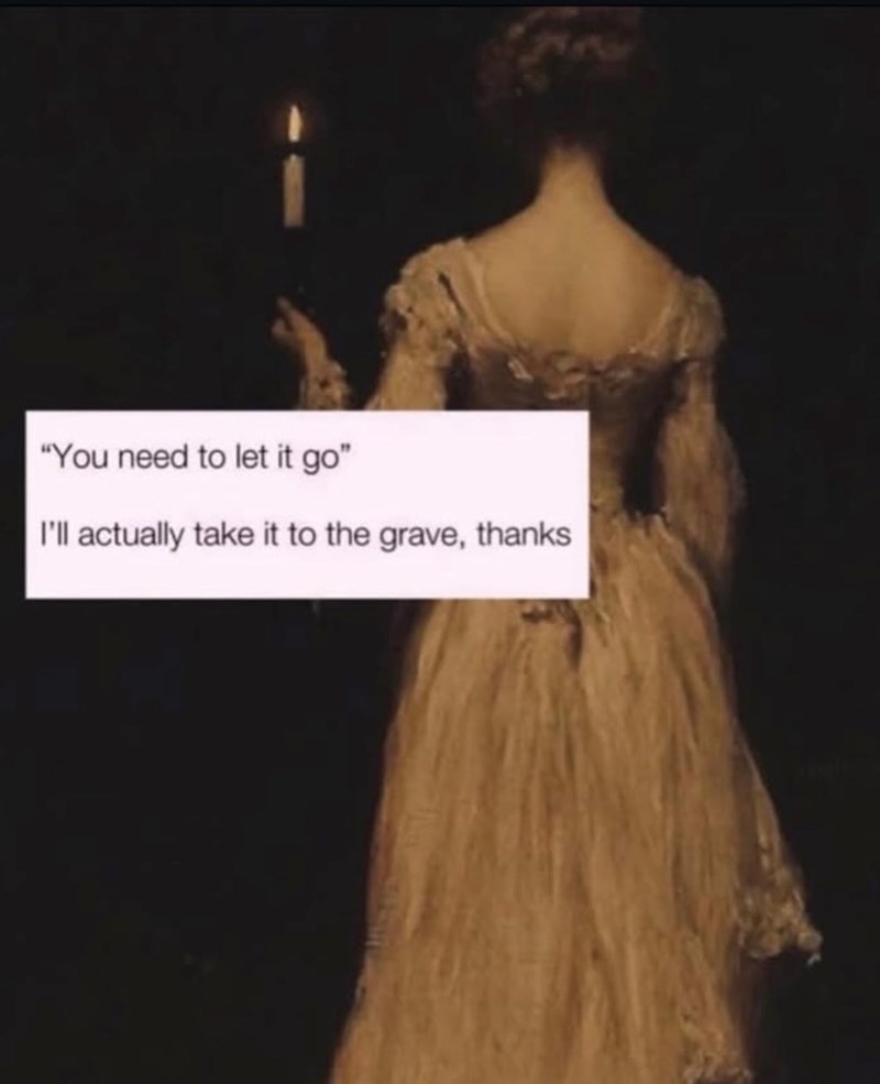 "You need to let it go" I'll actually take it to the grave, thanks