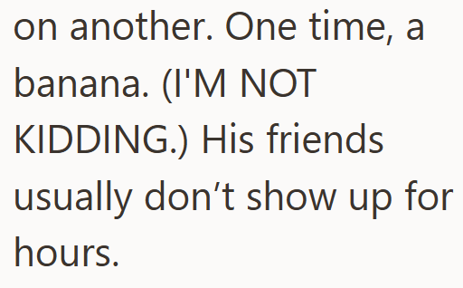 on another. One time, a banana. (I'M NOT KIDDING.) His friends usually don't show up for hours.