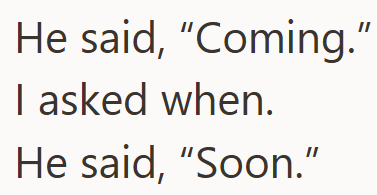 He said, "Coming." I asked when. He said, "Soon."