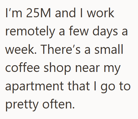I'm 25M and I work remotely a few days a week. There's a small coffee shop near my apartment that I go to pretty often.