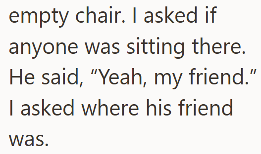 empty chair. I asked if anyone was sitting there. He said, "Yeah, my friend." I asked where his friend was.