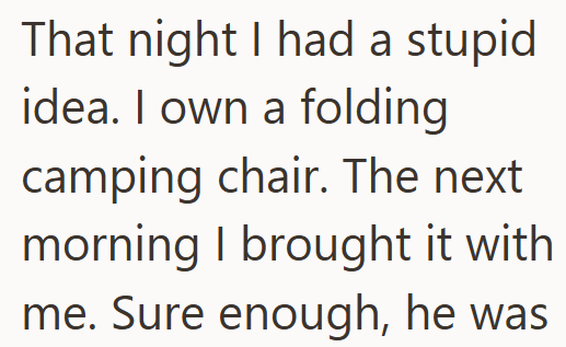 That night I had a stupid idea. I own a folding camping chair. The next morning I brought it with me. Sure enough, he was