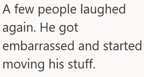 A few people laughed again. He got embarrassed and started moving his stuff.