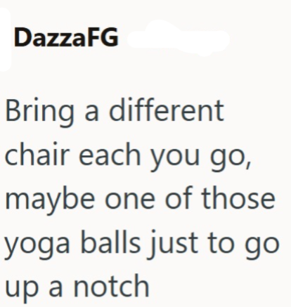 DazzaFG Bring a different chair each you go, maybe one of those yoga balls just to go up a notch