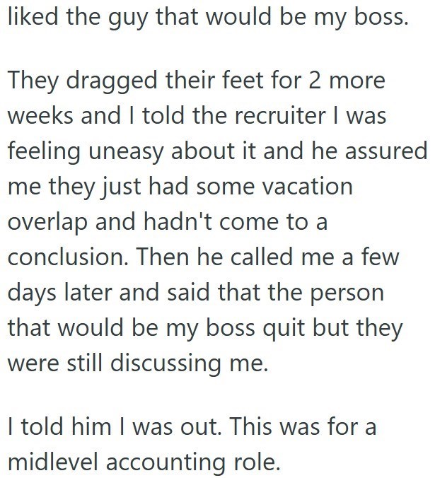 liked the guy that would be my boss. They dragged their feet for 2 more weeks and I told the recruiter I was feeling uneasy about it and he assured me they just had some vacation overlap and hadn't come to a conclusion. Then he called me a few days later and said that the person that would be my boss quit but they were still discussing me. I told him I was out. This was for a midlevel accounting role.