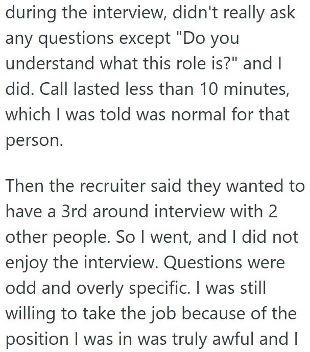 during the interview, didn't really ask any questions except "Do you understand what this role is?" and I did. Call lasted less than 10 minutes, which I was told was normal for that person. Then the recruiter said they wanted to have a 3rd around interview with 2 other people. So I went, and I did not enjoy the interview. Questions were odd and overly specific. I was still willing to take the job because of the position I was in was truly awful and I