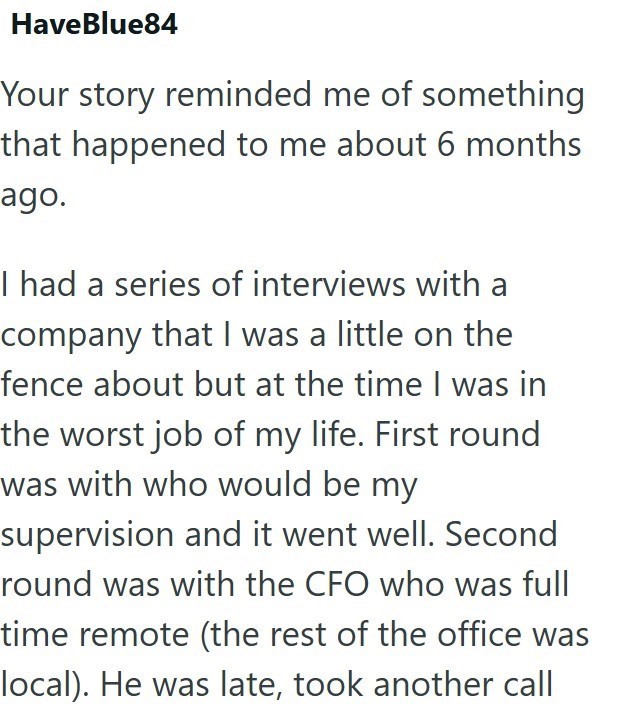 HaveBlue84 Your story reminded me of something that happened to me about 6 months ago. I had a series of interviews with a company that I was a little on the fence about but at the time I was in the worst job of my life. First round was with who would be my supervision and it went well. Second round was with the CFO who was full time remote (the rest of the office was local). He was late, took another call