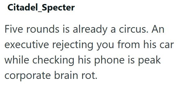 Citadel_Specter Five rounds is already a circus. An executive rejecting you from his car while checking his phone is peak corporate brain rot.