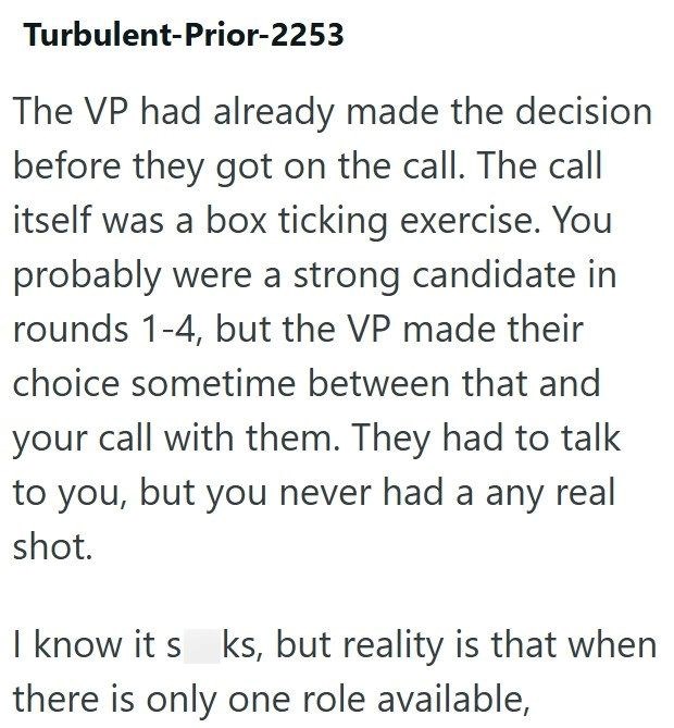 Turbulent-Prior-2253 The VP had already made the decision before they got on the call. The call itself was a box ticking exercise. You probably were a strong candidate in rounds 1-4, but the VP made their choice sometime between that and your call with them. They had to talk to you, but you never had a any real shot. I know it s ks, but reality is that when there is only one role available,