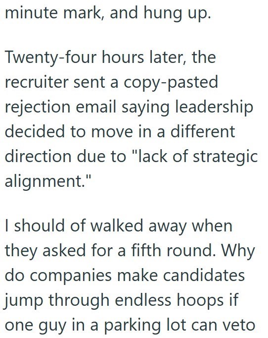 minute mark, and hung up. Twenty-four hours later, the recruiter sent a copy-pasted rejection email saying leadership decided to move in a different direction due to "lack of strategic alignment." I should of walked away when they asked for a fifth round. Why do companies make candidates jump through endless hoops if one guy in a parking lot can veto