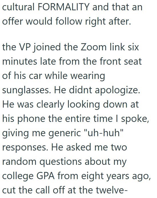 cultural FORMALITY and that an offer would follow right after. the VP joined the Zoom link six minutes late from the front seat of his car while wearing sunglasses. He didnt apologize. He was clearly looking down at his phone the entire time I spoke, giving me generic "uh-huh" responses. He asked me two random questions about my college GPA from eight years ago, cut the call off at the twelve-