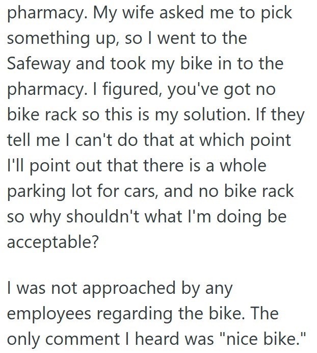 pharmacy. My wife asked me to pick something up, so I went to the Safeway and took my bike in to the pharmacy. I figured, you've got no bike rack so this is my solution. If they tell me I can't do that at which point I'll point out that there is a whole parking lot for cars, and no bike rack so why shouldn't what I'm doing be acceptable? I was not approached by any employees regarding the bike. The only comment I heard was "nice bike."