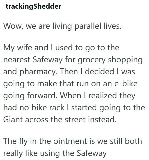 trackingShedder Wow, we are living parallel lives. My wife and I used to go to the nearest Safeway for grocery shopping and pharmacy. Then I decided I was going to make that run on an e-bike going forward. When I realized they had no bike rack I started going to the Giant across the street instead. The fly in the ointment is we still both really like using the Safeway
