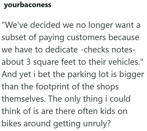 yourbaconess "We've decided we no longer want a subset of paying customers because we have to dedicate -checks notes- about 3 square feet to their vehicles." And yet i bet the parking lot is bigger than the footprint of the shops themselves. The only thing i could think of is are there often kids on bikes around getting unruly?