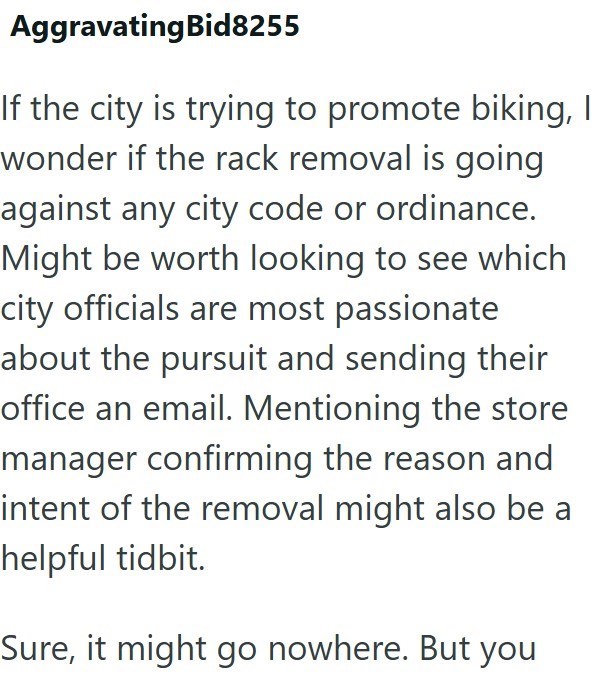 Aggravating Bid8255 If the city is trying to promote biking, I wonder if the rack removal is going against any city code or ordinance. Might be worth looking to see which city officials are most passionate about the pursuit and sending their office an email. Mentioning the store manager confirming the reason and intent of the removal might also be a helpful tidbit. Sure, it might go nowhere. But you