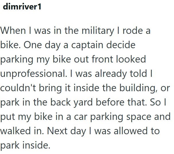 dimriver1 When I was in the military I rode a bike. One day a captain decide parking my bike out front looked unprofessional. I was already told I couldn't bring it inside the building, or park in the back yard before that. So I put my bike in a car parking space and walked in. Next day I was allowed to park inside.