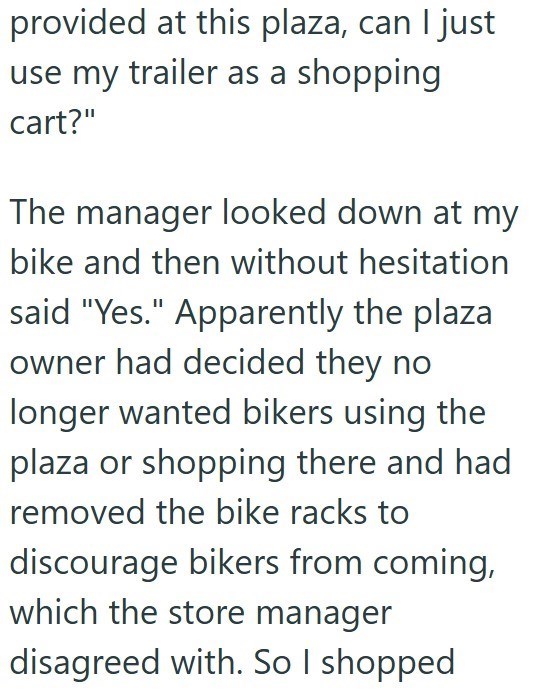 provided at this plaza, can I just use my trailer as a shopping cart?" The manager looked down at my bike and then without hesitation said "Yes." Apparently the plaza owner had decided they no longer wanted bikers using the plaza or shopping there and had removed the bike racks to discourage bikers from coming, which the store manager disagreed with. So I shopped