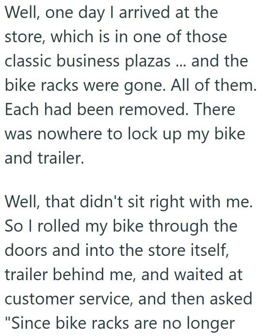 Well, one day I arrived at the store, which is in one of those classic business plazas ... and the bike racks were gone. All of them. Each had been removed. There was nowhere to lock up my bike and trailer. Well, that didn't sit right with me. So I rolled my bike through the doors and into the store itself, trailer behind me, and waited at customer service, and then asked "Since bike racks are no longer