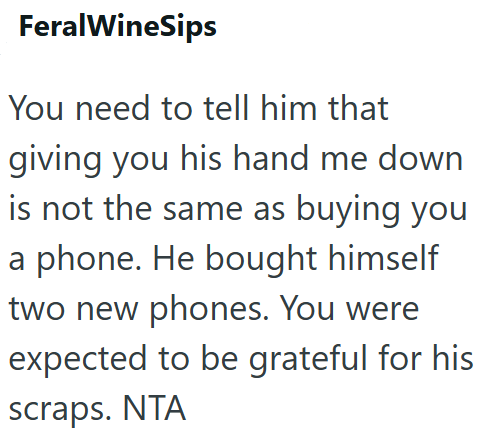 FeralWineSips You need to tell him that giving you his hand me down is not the same as buying you a phone. He bought himself two new phones. You were expected to be grateful for his scraps. NTA