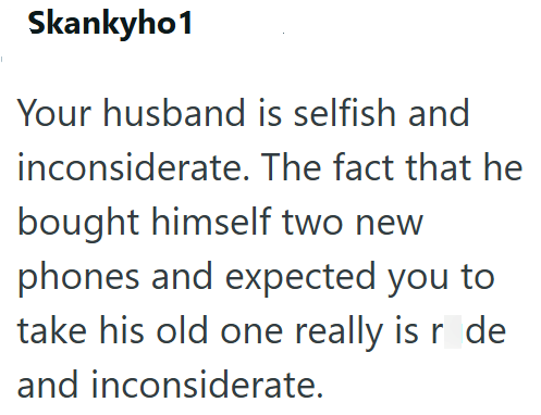 Skankyho1 Your husband is selfish and inconsiderate. The fact that he bought himself two new phones and expected you to take his old one really is r de and inconsiderate.