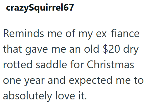 crazySquirrel67 Reminds me of my ex-fiance that gave me an old $20 dry rotted saddle for Christmas one year and expected me to absolutely love it.