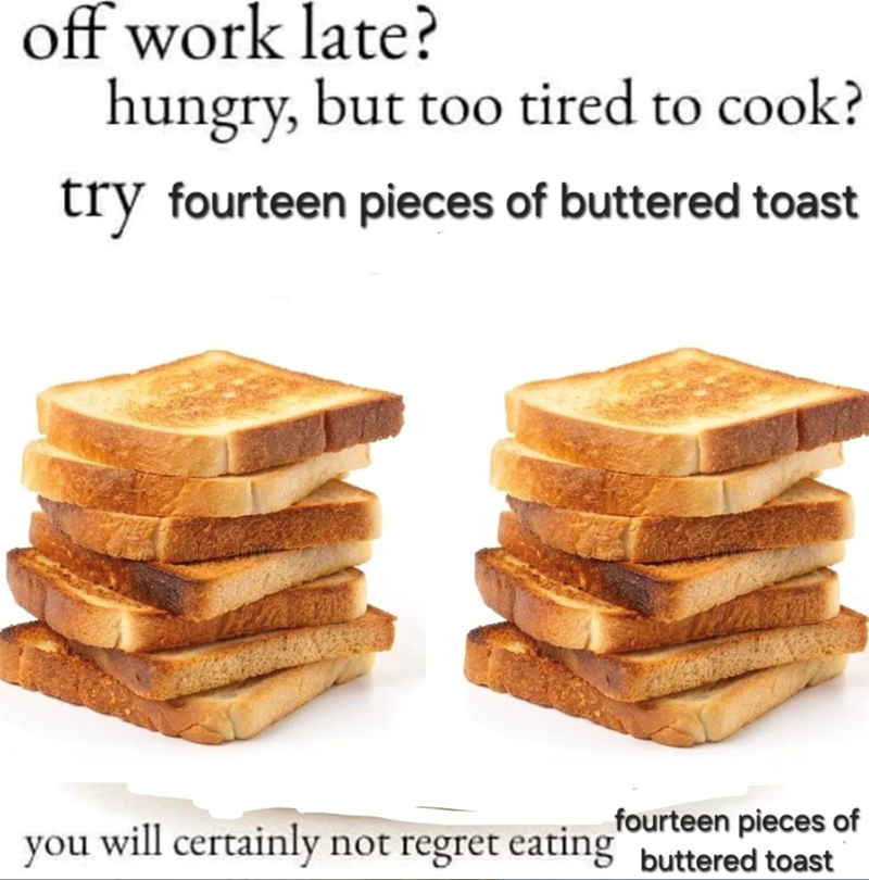off work late? hungry, but too tired to cook? try fourteen pieces of buttered toast fourteen pieces of you will certainly not regret eating buttered toast