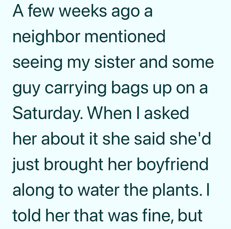 A few weeks ago a neighbor mentioned seeing my sister and some guy carrying bags up on a Saturday. When I asked. her about it she said she'd just brought her boyfriend. along to water the plants. I told her that was fine, but