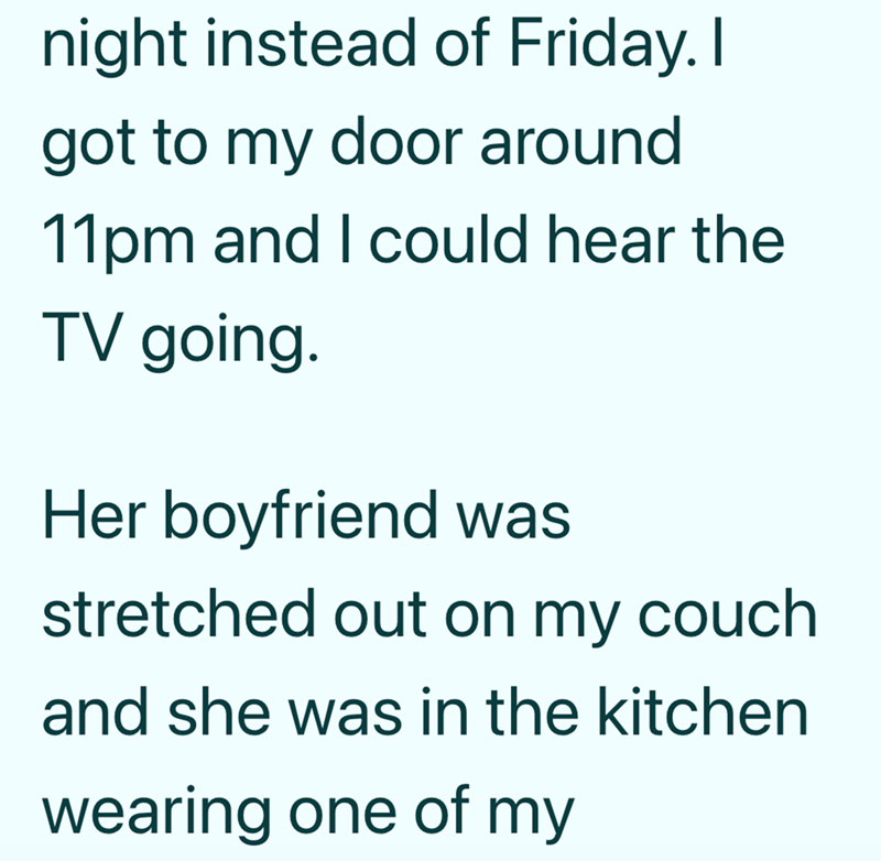 night instead of Friday. I got to my door around 11pm and I could hear the TV going. Her boyfriend was stretched out on my couch. and she was in the kitchen wearing one of my