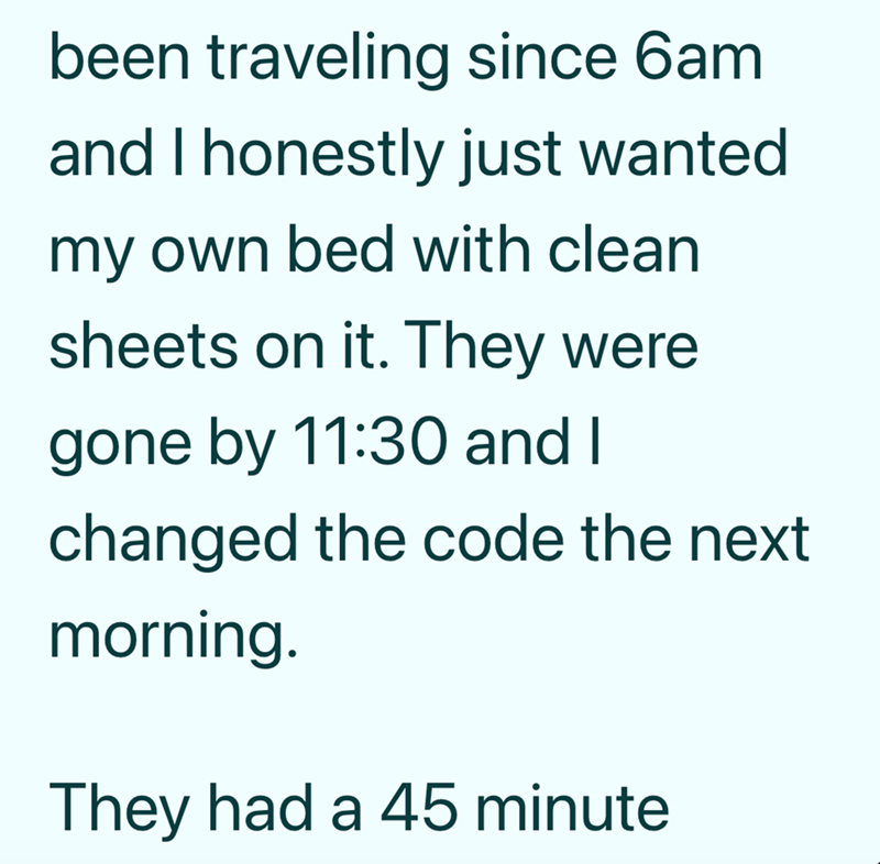 been traveling since 6am and I honestly just wanted my own bed with clean sheets on it. They were gone by 11:30 and I changed the code the next morning. They had a 45 minute