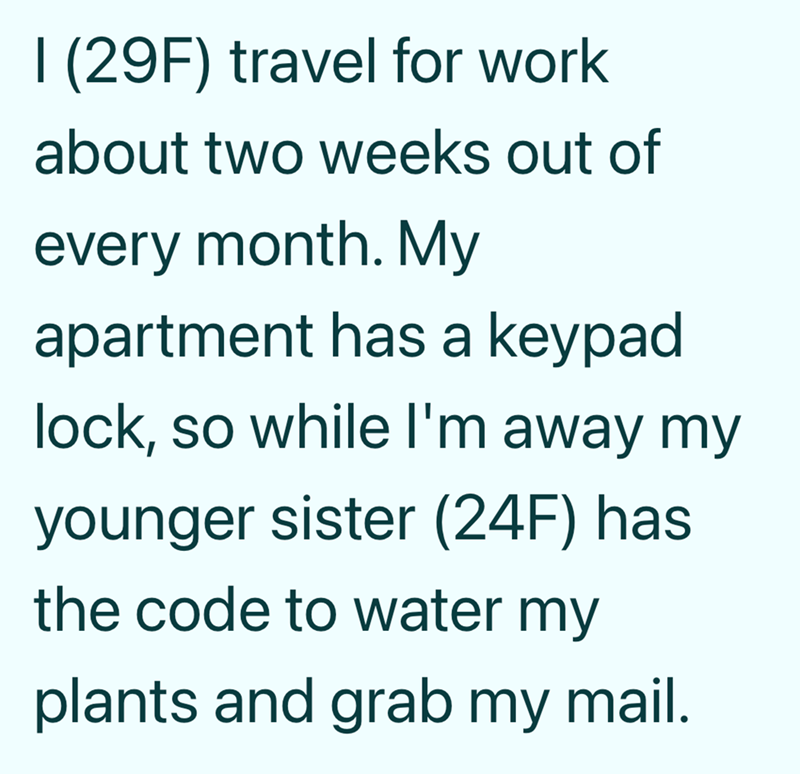 I (29F) travel for work about two weeks out of every month. My apartment has a keypad lock, so while I'm away my younger sister (24F) has the code to water my plants and grab my mail.