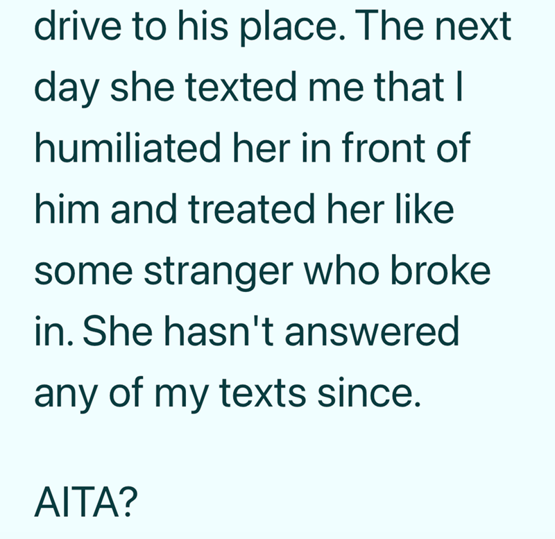 drive to his place. The next day she texted me that I humiliated her in front of him and treated her like some stranger who broke in. She hasn't answered any of my texts since. AITA?