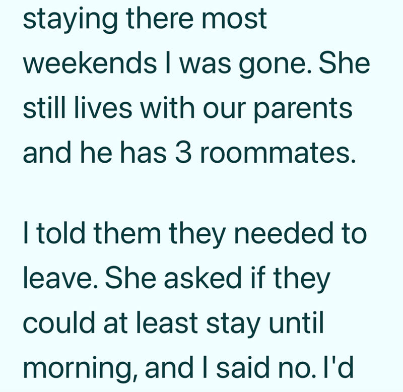 staying there most weekends I was gone. She still lives with our parents. and he has 3 roommates. I told them they needed to leave. She asked if they could at least stay until morning, and I said no. I'd
