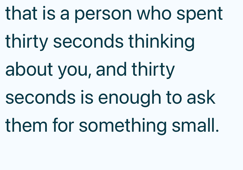 that is a person who spent thirty seconds thinking about you, and thirty seconds is enough to ask them for something small.