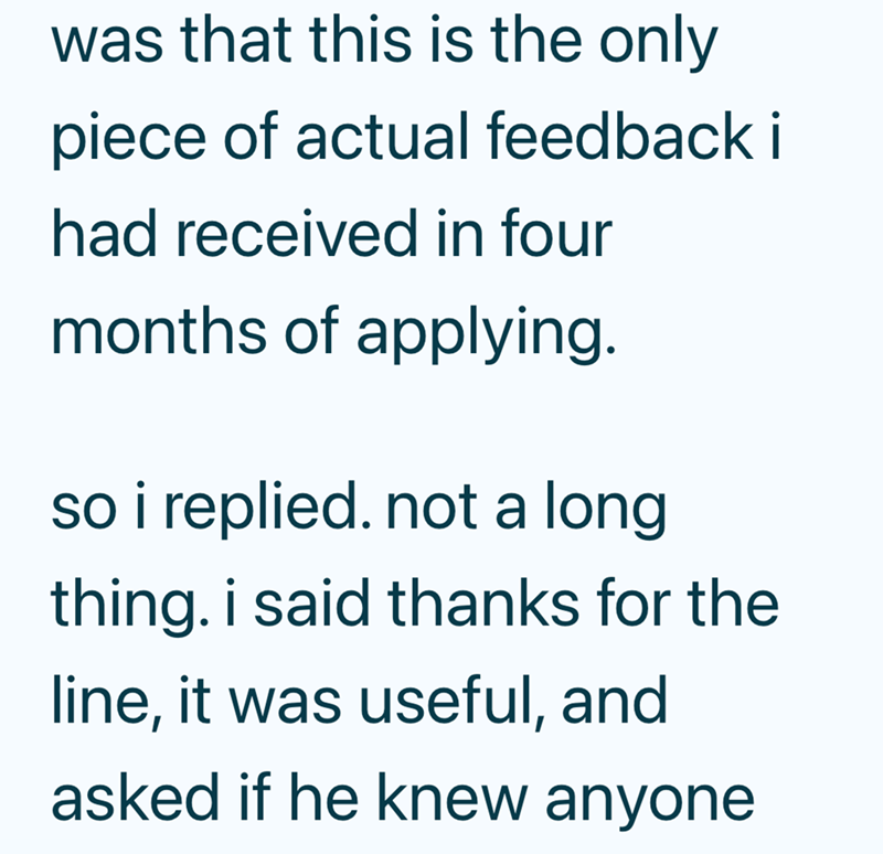 was that this is the only piece of actual feedback i had received in four months of applying. so i replied. not a long thing. i said thanks for the line, it was useful, and asked if he knew anyone