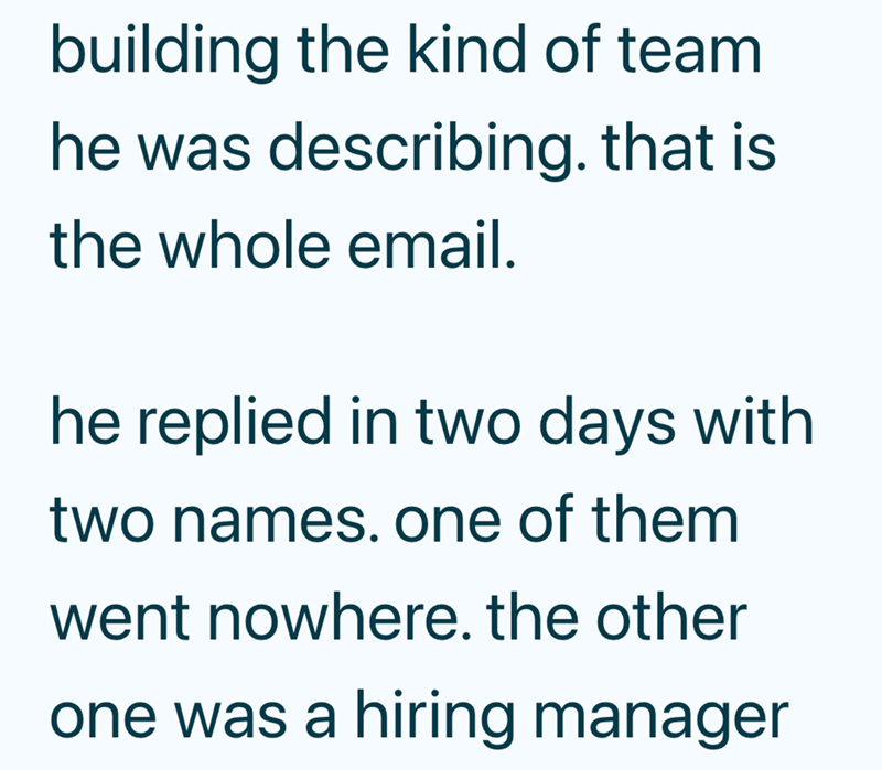 building the kind of team he was describing. that is the whole email. he replied in two days with two names. one of them went nowhere. the other one was a hiring manager