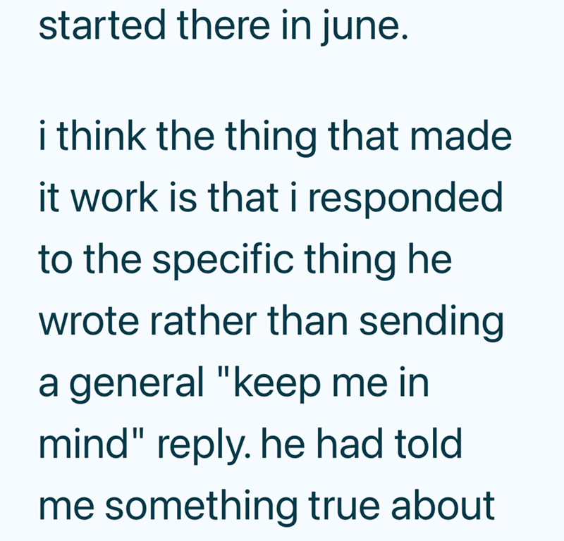 started there in june. i think the thing that made it work is that i responded to the specific thing he wrote rather than sending a general "keep me in mind" reply. he had told me something true about