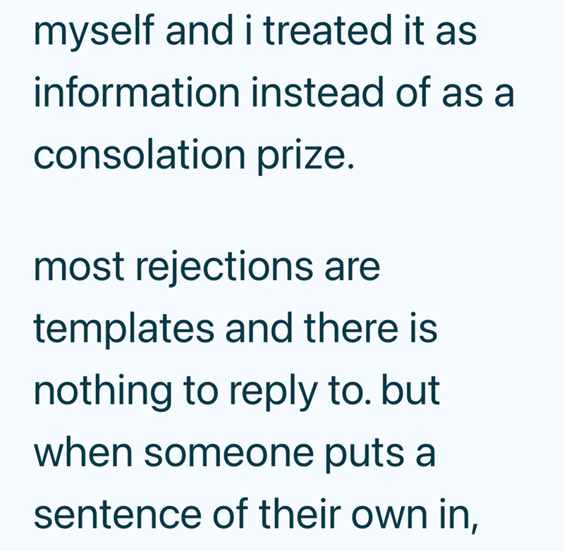 myself and i treated it as information instead of as a consolation prize. most rejections are templates and there is nothing to reply to. but when someone puts a sentence of their own in,