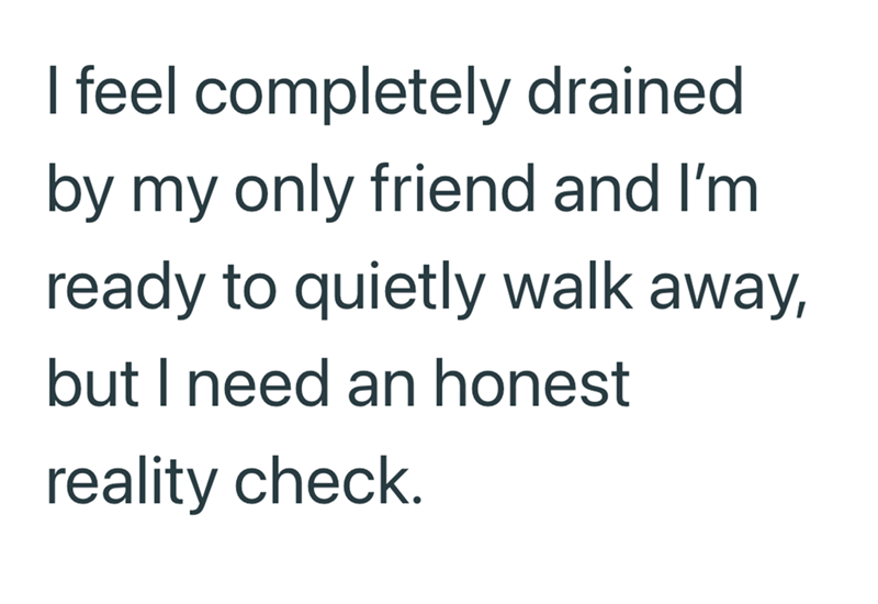 I feel completely drained by my only friend and I'm ready to quietly walk away, but I need an honest reality check.