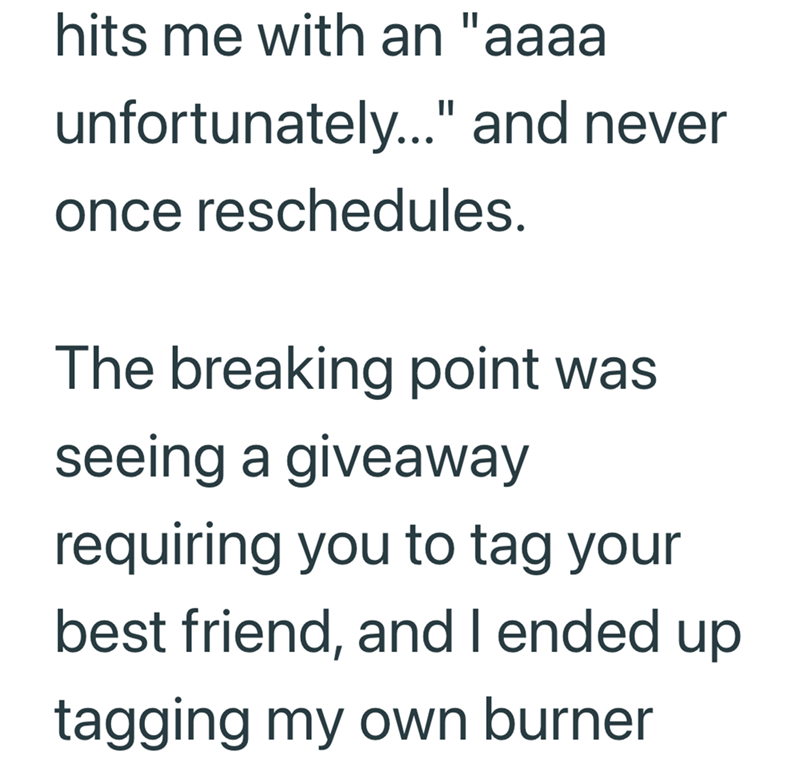 hits me with an "aaaa unfortunately..." and never once reschedules. The breaking point was seeing a giveaway requiring you to tag your best friend, and I ended up tagging my own burner