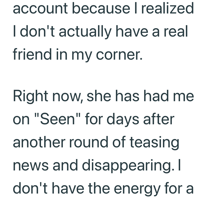 account because I realized I don't actually have a real friend in my corner. Right now, she has had me on "Seen" for days after another round of teasing news and disappearing. I don't have the energy for a