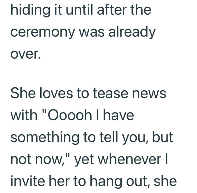 hiding it until after the ceremony was already over. She loves to tease news with "Ooooh I have something to tell you, but not now," yet whenever I invite her to hang out, she