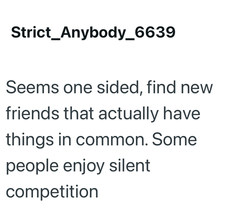 Strict_Anybody_6639 Seems one sided, find new friends that actually have things in common. Some people enjoy silent competition