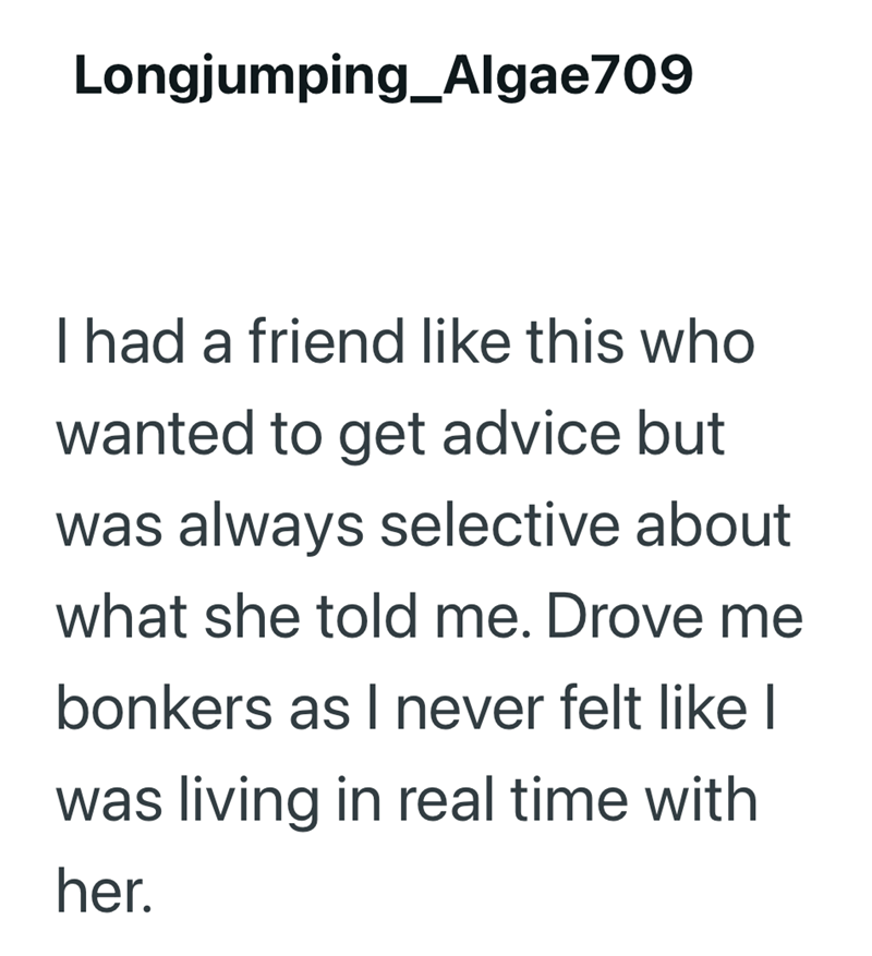 Longjumping_Algae709 I had a friend like this who wanted to get advice but was always selective about what she told me. Drove me bonkers as I never felt like I was living in real time with her.