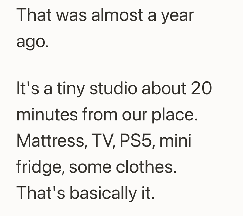 That was almost a year ago. It's a tiny studio about 20 minutes from our place. Mattress, TV, PS5, mini fridge, some clothes. That's basically it.