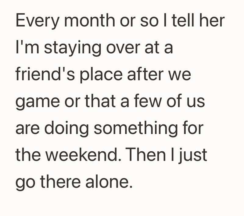 Every month or so I tell her I'm staying over at a friend's place after we game or that a few of us are doing something for the weekend. Then I just go there alone.