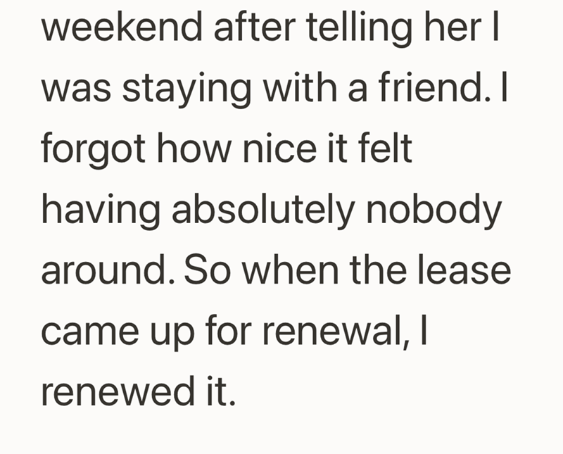 weekend after telling her I was staying with a friend. I forgot how nice it felt having absolutely nobody around. So when the lease came up for renewal, I renewed it.