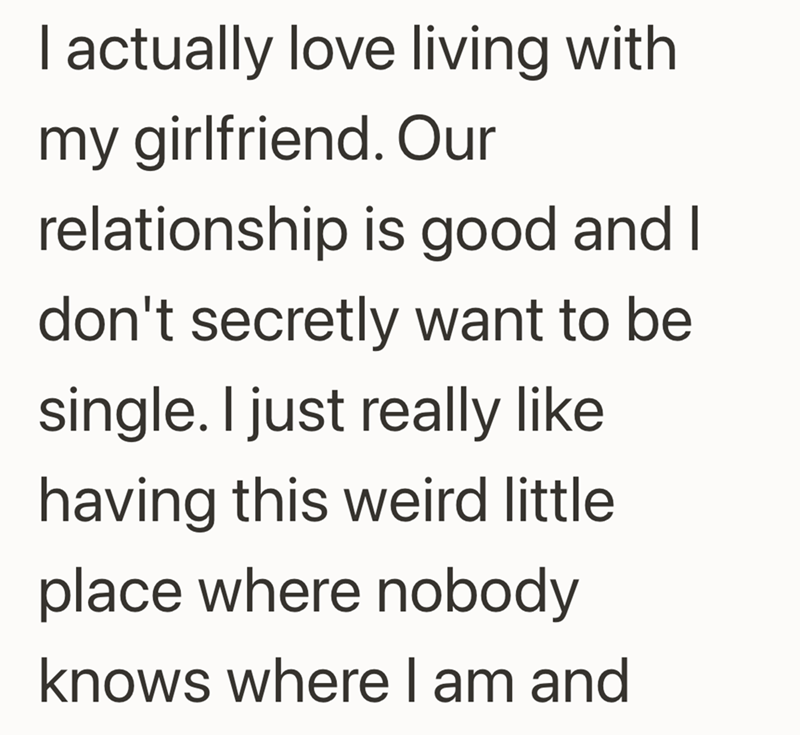 I actually love living with my girlfriend. Our relationship is good and I don't secretly want to be single. I just really like having this weird little place where nobody knows where I am and
